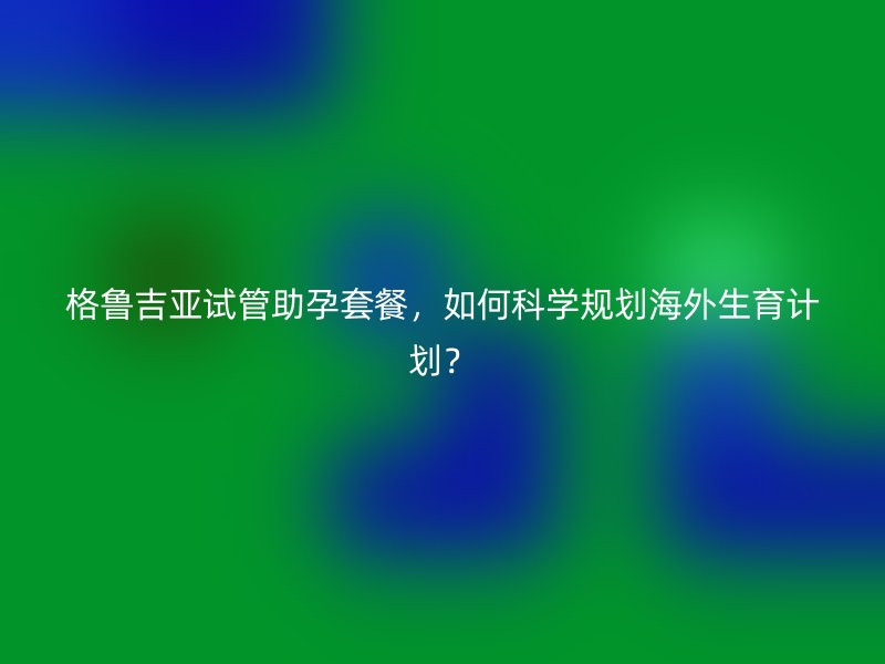 格鲁吉亚试管助孕套餐，如何科学规划海外生育计划？