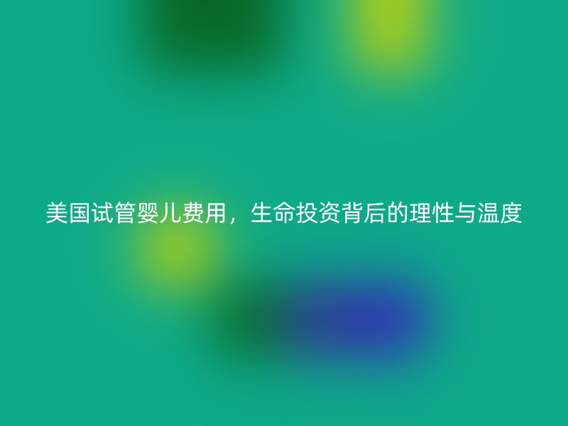 美国试管婴儿费用，生命投资背后的理性与温度