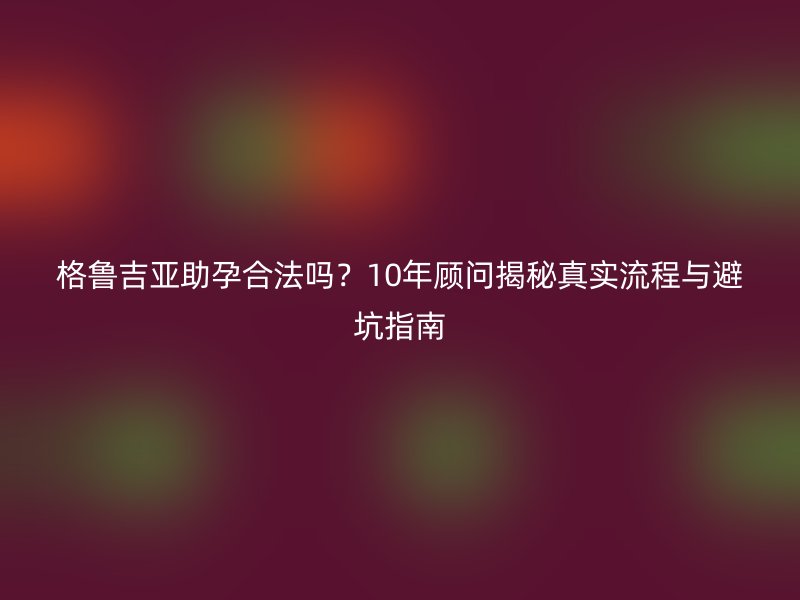 格鲁吉亚助孕合法吗？10年顾问揭秘真实流程与避坑指南