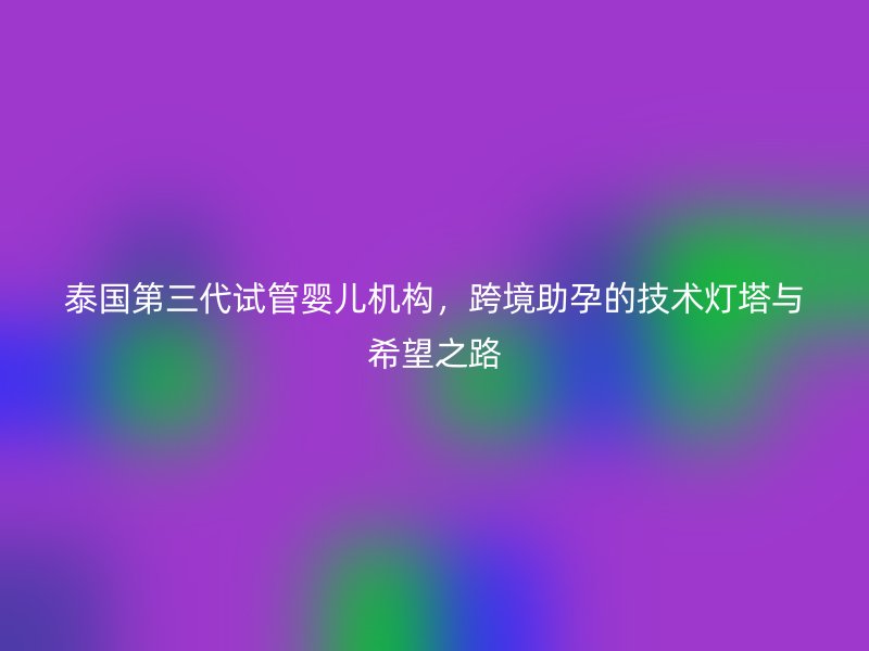 泰国第三代试管婴儿机构，跨境助孕的技术灯塔与希望之路
