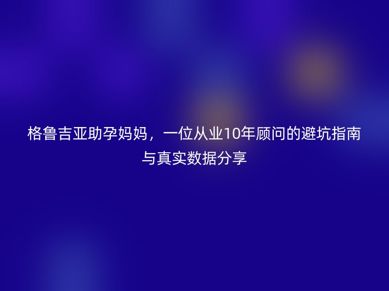 格鲁吉亚助孕妈妈，一位从业10年顾问的避坑指南与真实数据分享