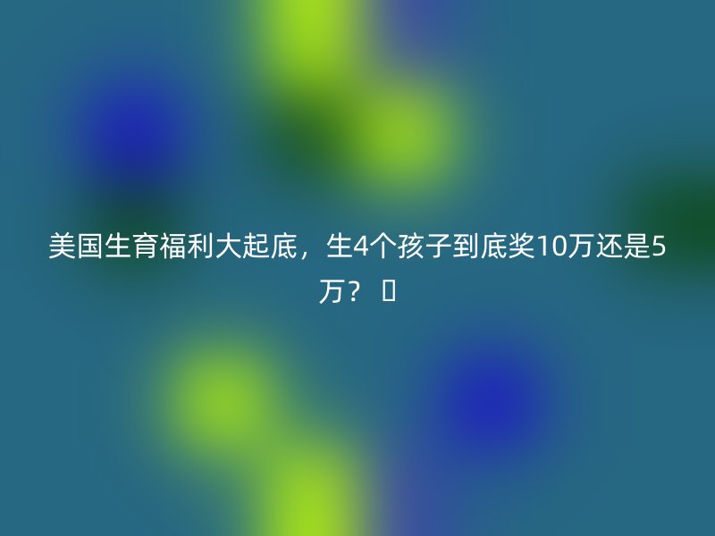 美国生育福利大起底，生4个孩子到底奖10万还是5万？ 