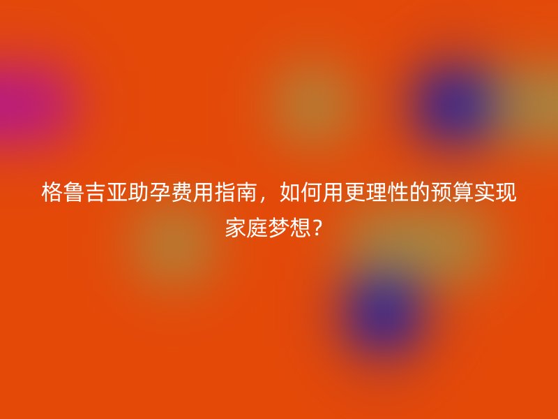 格鲁吉亚助孕费用指南，如何用更理性的预算实现家庭梦想？