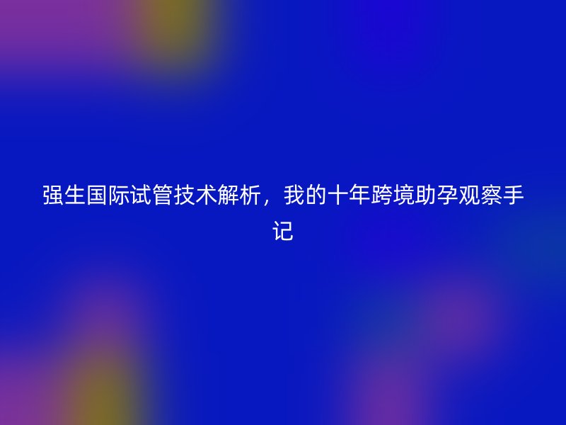 强生国际试管技术解析，我的十年跨境助孕观察手记