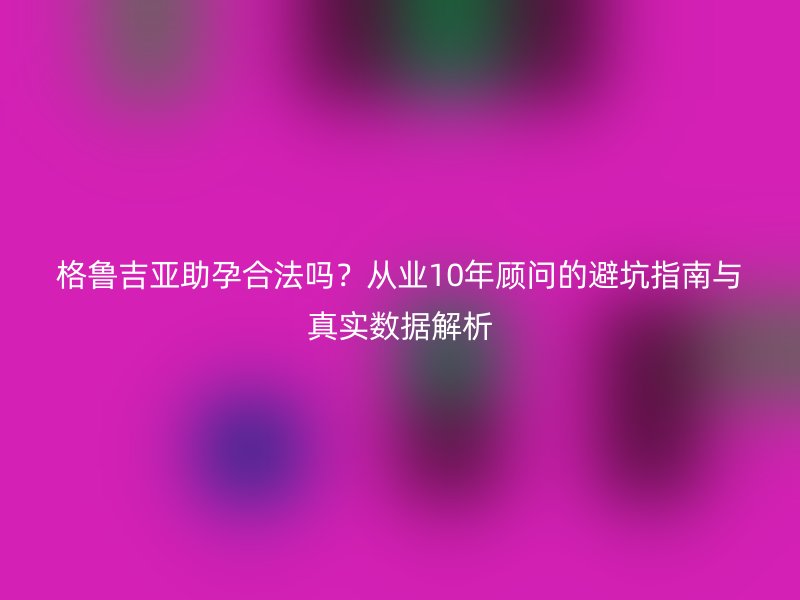 格鲁吉亚助孕合法吗？从业10年顾问的避坑指南与真实数据解析
