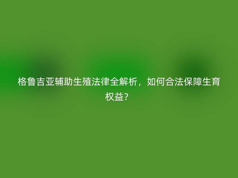 格鲁吉亚辅助生殖法律全解析，如何合法保障生育权益？