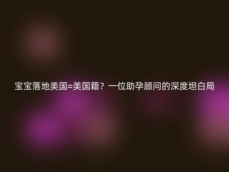 宝宝落地美国=美国籍？一位助孕顾问的深度坦白局