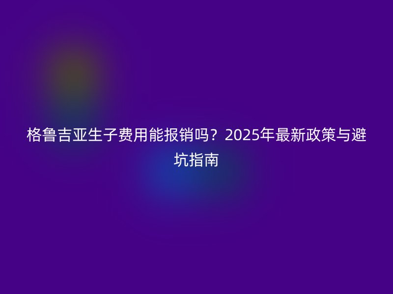 格鲁吉亚生子费用能报销吗？2025年最新政策与避坑指南