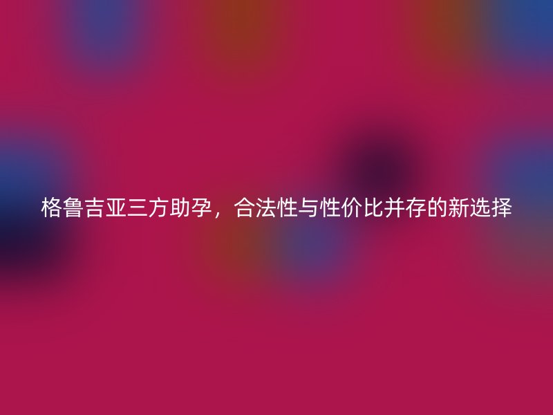 格鲁吉亚三方助孕，合法性与性价比并存的新选择