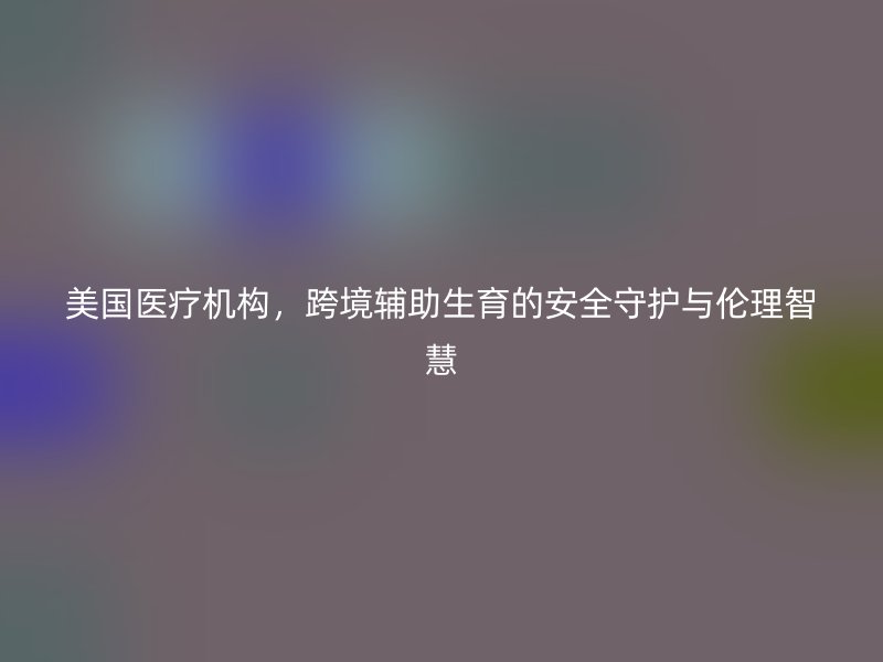 美国医疗机构，跨境辅助生育的安全守护与伦理智慧