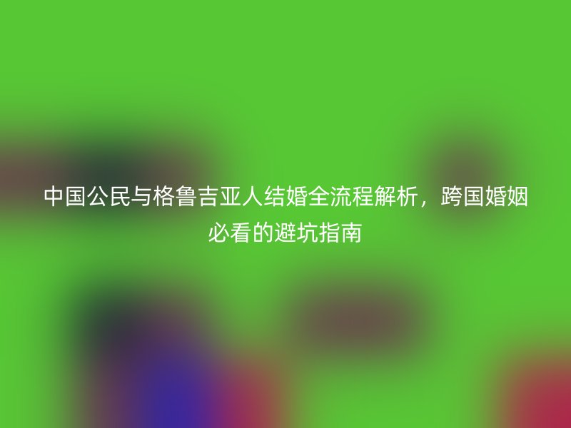 中国公民与格鲁吉亚人结婚全流程解析，跨国婚姻必看的避坑指南