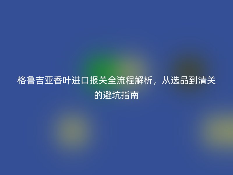 格鲁吉亚香叶进口报关全流程解析，从选品到清关的避坑指南