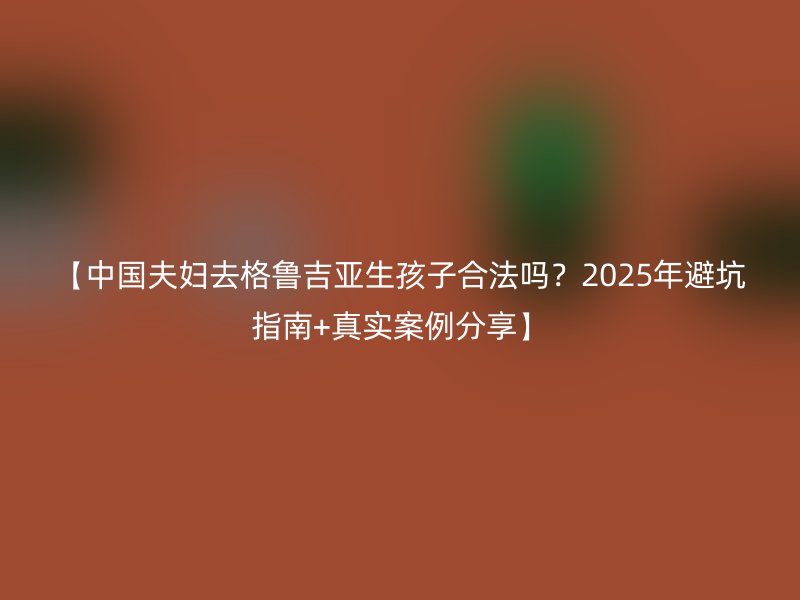【中国夫妇去格鲁吉亚生孩子合法吗？2025年避坑指南+真实案例分享】