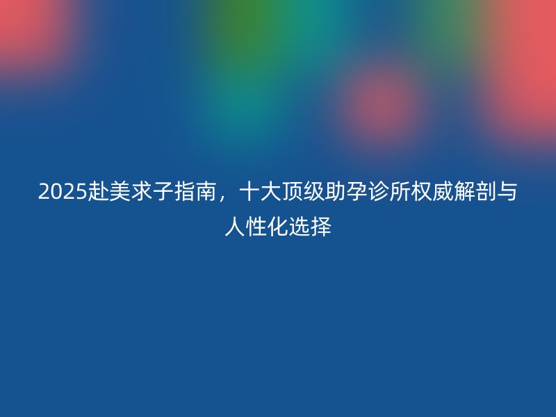 2025赴美求子指南，十大顶级助孕诊所权威解剖与人性化选择