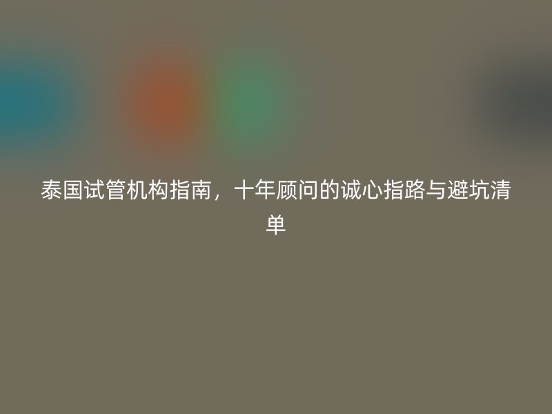 泰国试管机构指南，十年顾问的诚心指路与避坑清单