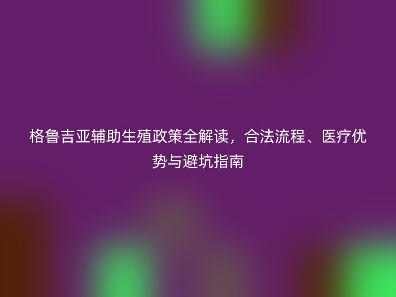 格鲁吉亚辅助生殖政策全解读，合法流程、医疗优势与避坑指南