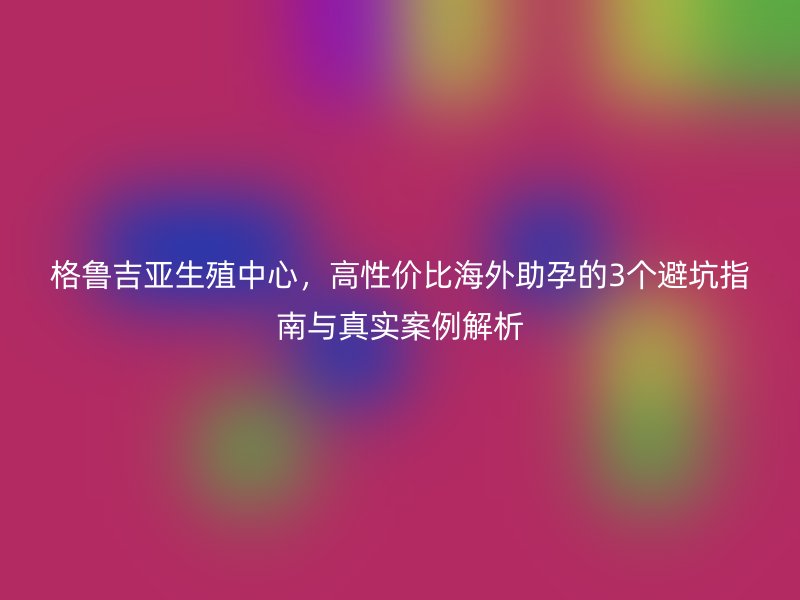 格鲁吉亚生殖中心，高性价比海外助孕的3个避坑指南与真实案例解析