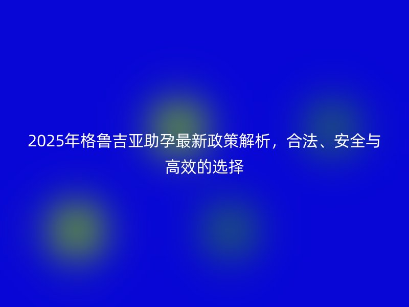 2025年格鲁吉亚助孕最新政策解析，合法、安全与高效的选择