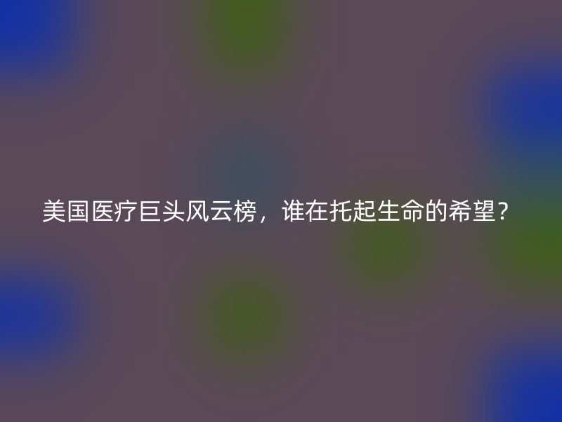 美国医疗巨头风云榜，谁在托起生命的希望？
