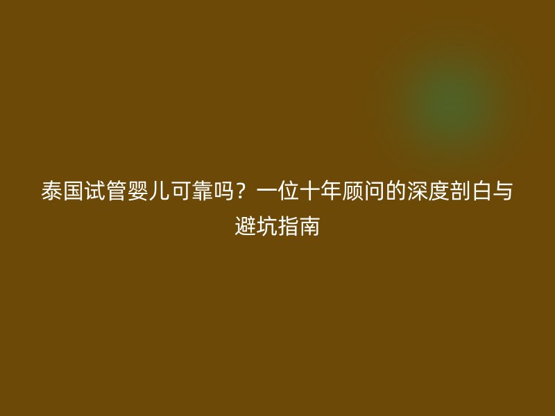泰国试管婴儿可靠吗？一位十年顾问的深度剖白与避坑指南