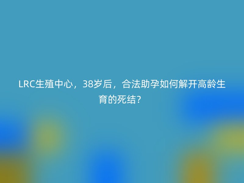 LRC生殖中心，38岁后，合法助孕如何解开高龄生育的死结？