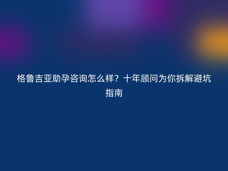 格鲁吉亚助孕咨询怎么样？十年顾问为你拆解避坑指南