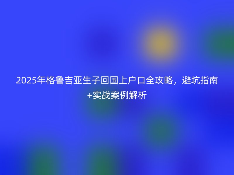 2025年格鲁吉亚生子回国上户口全攻略，避坑指南+实战案例解析