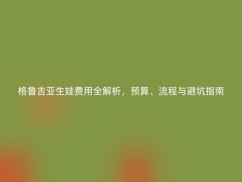 格鲁吉亚生娃费用全解析，预算、流程与避坑指南