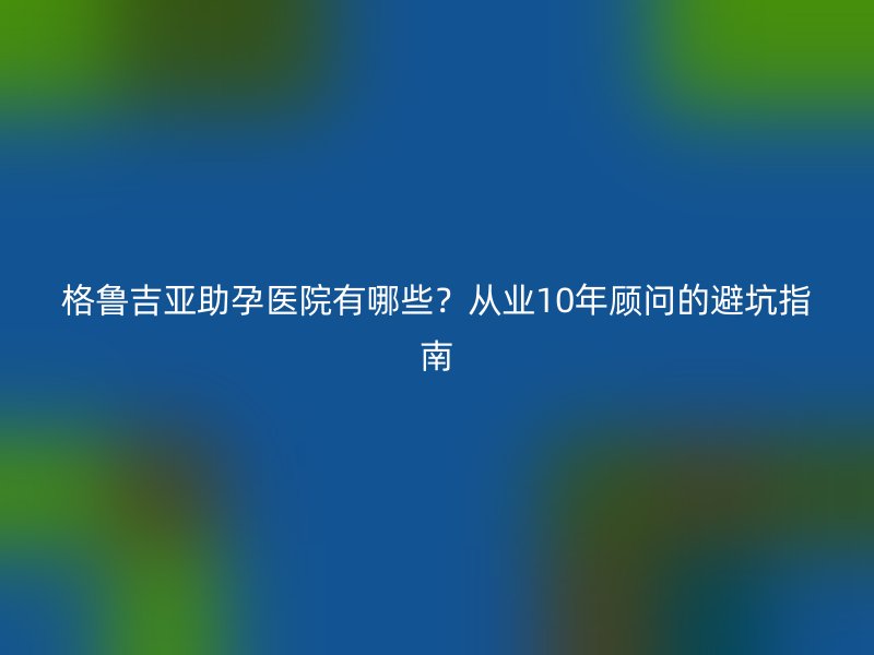 格鲁吉亚助孕医院有哪些？从业10年顾问的避坑指南