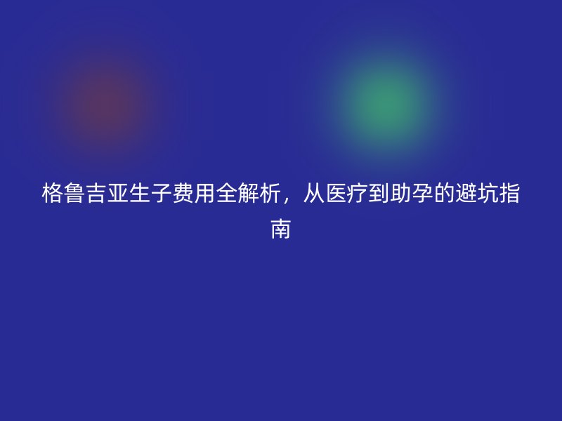 格鲁吉亚生子费用全解析，从医疗到助孕的避坑指南