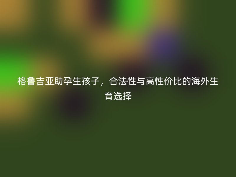 格鲁吉亚助孕生孩子，合法性与高性价比的海外生育选择