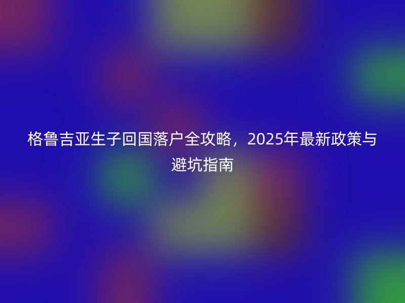 格鲁吉亚生子回国落户全攻略，2025年最新政策与避坑指南
