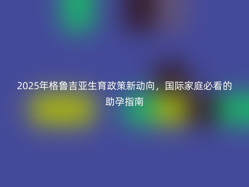 2025年格鲁吉亚生育政策新动向，国际家庭必看的助孕指南