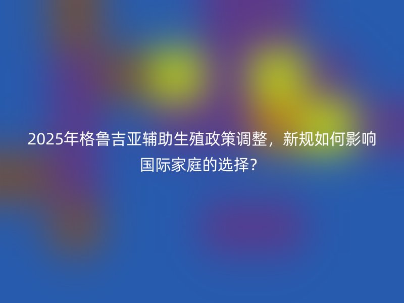 2025年格鲁吉亚辅助生殖政策调整，新规如何影响国际家庭的选择？