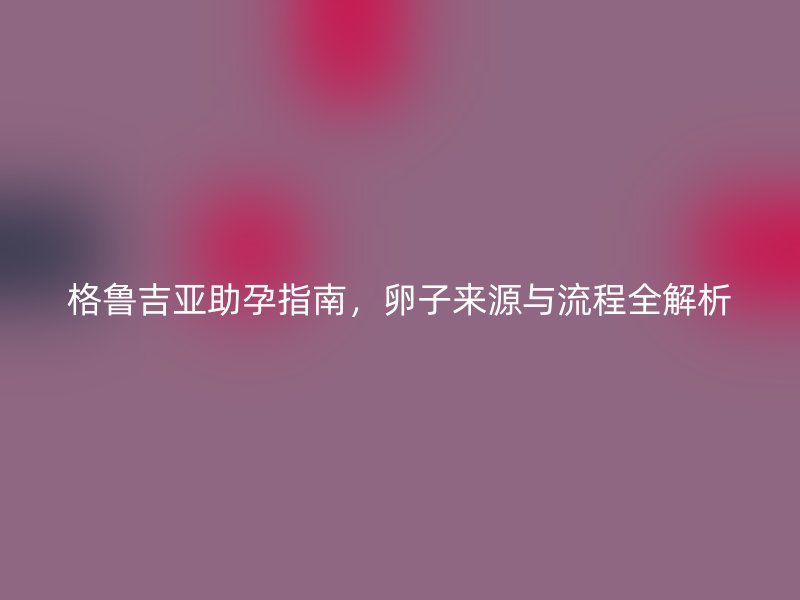 格鲁吉亚助孕指南，卵子来源与流程全解析