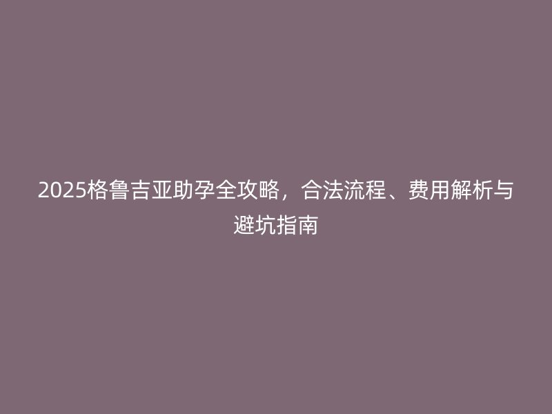 2025格鲁吉亚助孕全攻略，合法流程、费用解析与避坑指南