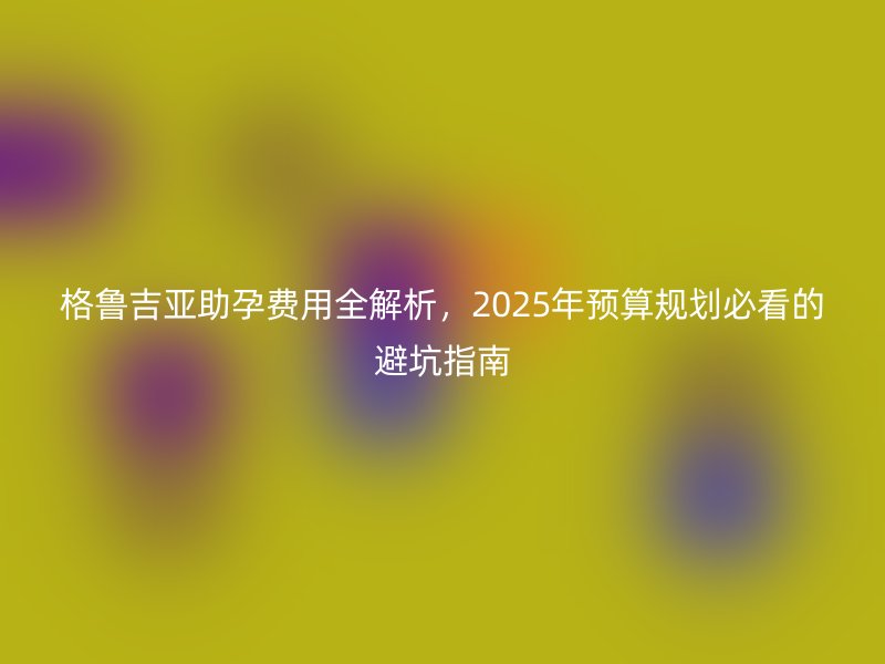 格鲁吉亚助孕费用全解析，2025年预算规划必看的避坑指南
