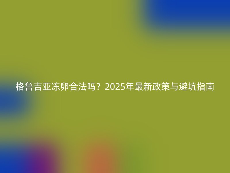 格鲁吉亚冻卵合法吗？2025年最新政策与避坑指南