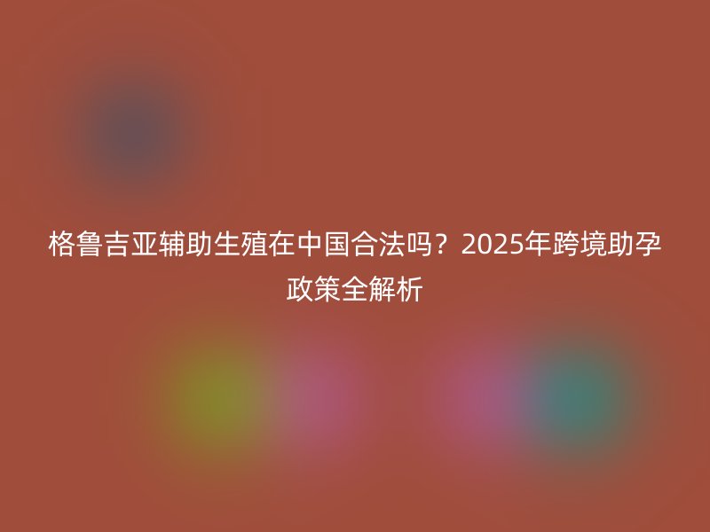 格鲁吉亚辅助生殖在中国合法吗？2025年跨境助孕政策全解析