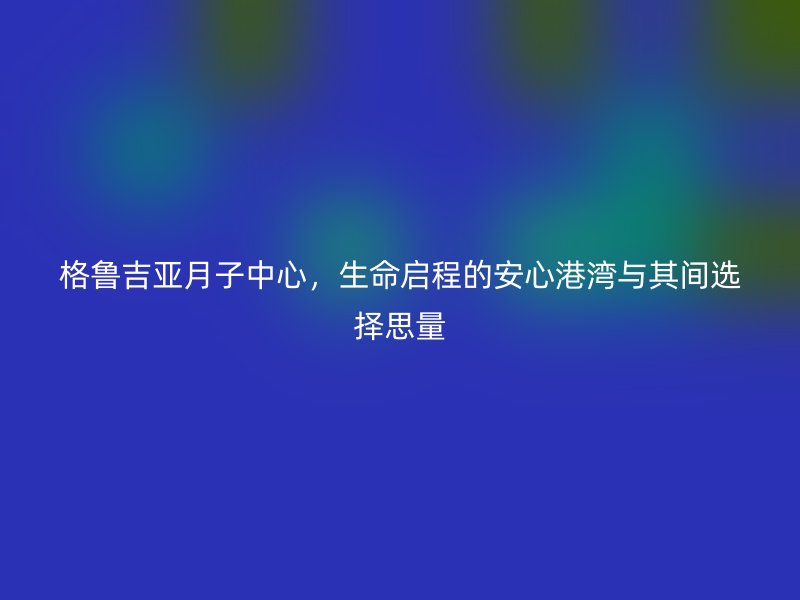 格鲁吉亚月子中心，生命启程的安心港湾与其间选择思量