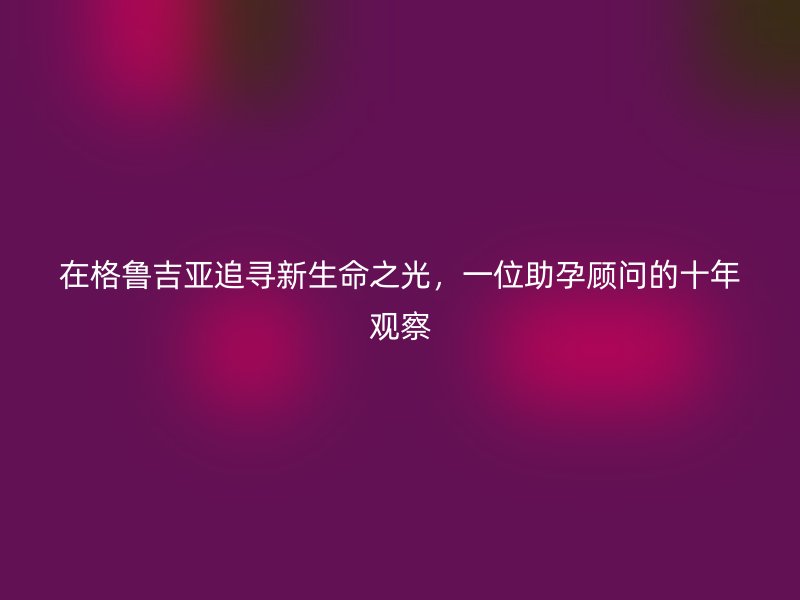 在格鲁吉亚追寻新生命之光,一位助孕顾问的十年观察