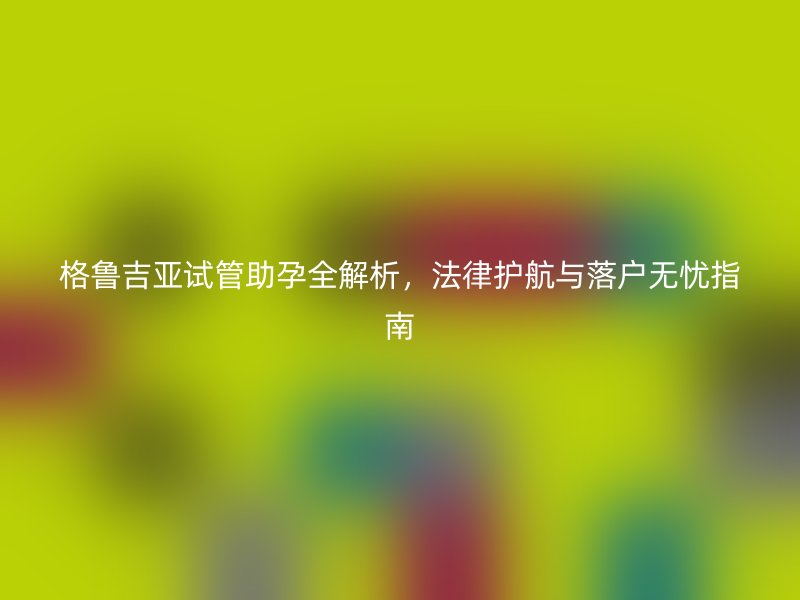 格鲁吉亚试管助孕全解析,法律护航与落户无忧指南