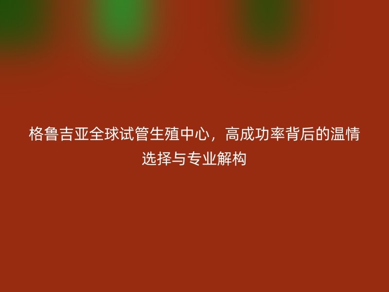 格鲁吉亚全球试管生殖中心,高成功率背后的温情选择与专业解构