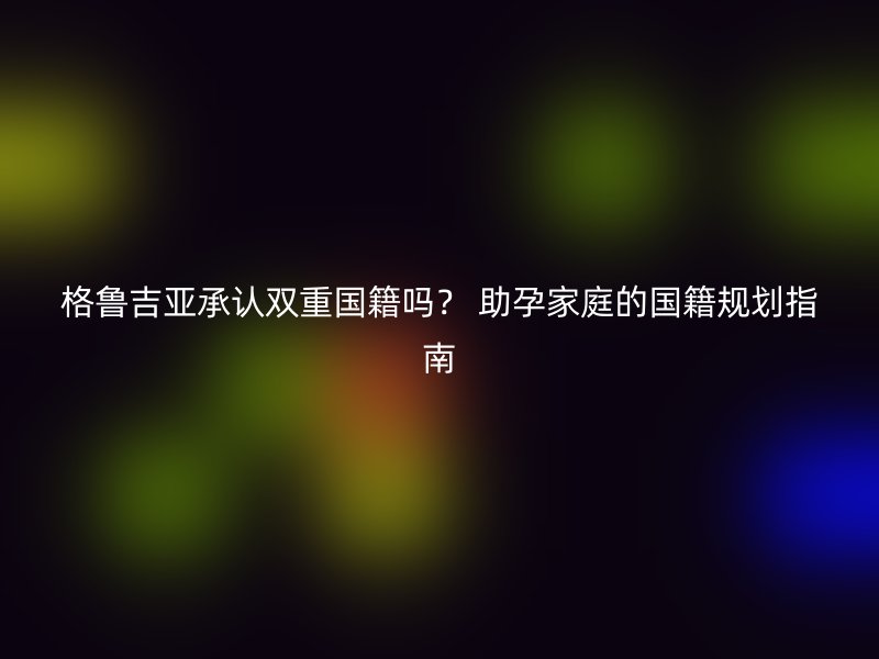 格鲁吉亚承认双重国籍吗? 助孕家庭的国籍规划指南