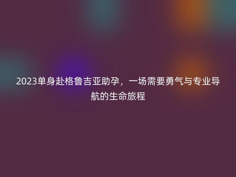 2023单身赴格鲁吉亚助孕,一场需要勇气与专业导航的生命旅程