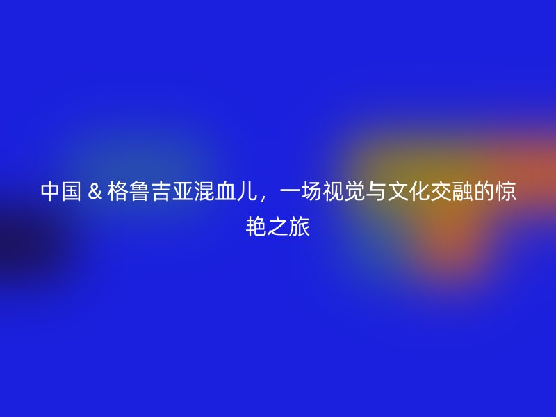 中国 & 格鲁吉亚混血儿，一场视觉与文化交融的惊艳之旅
