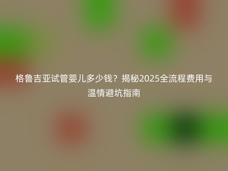 格鲁吉亚试管婴儿多少钱?揭秘2025全流程费用与温情避坑指南